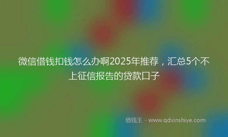 微信借钱扣钱怎么办啊2025年推荐，汇总5个不上征信报告的贷款口子