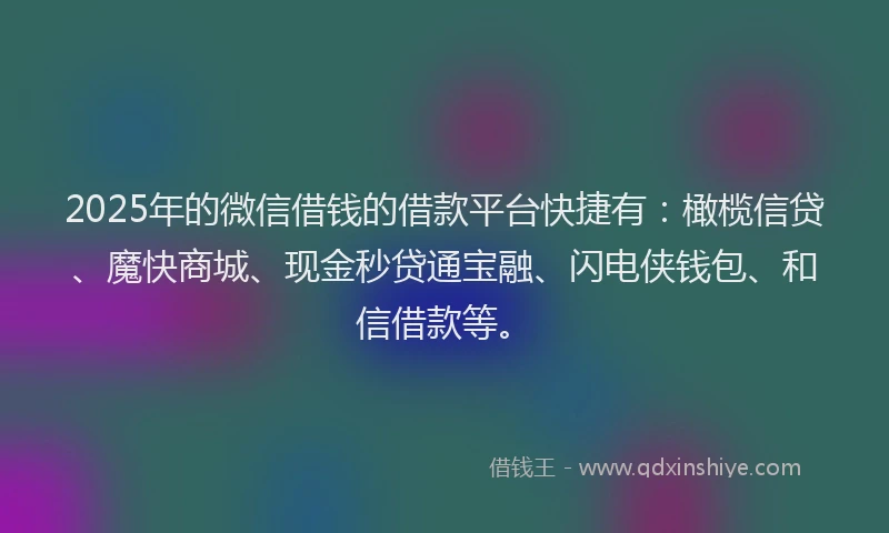 2025年的微信借钱的借款平台快捷有：橄榄信贷、魔快商城、现金秒贷通宝融、闪电侠钱包、和信借款等。