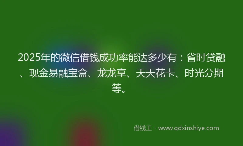 2025年的微信借钱成功率能达多少有：省时贷融、现金易融宝盒、龙龙享、天天花卡、时光分期等。