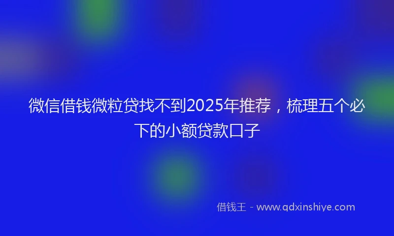 微信借钱微粒贷找不到2025年推荐，梳理五个必下的小额贷款口子