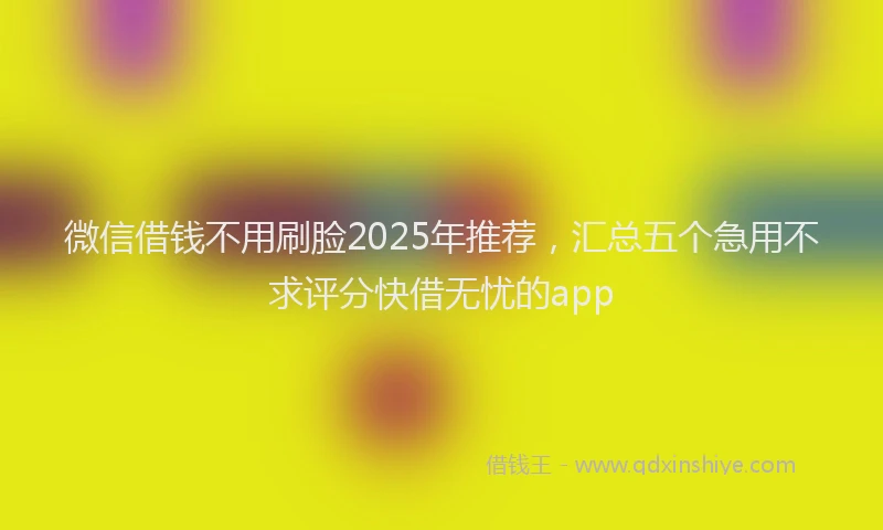 微信借钱不用刷脸2025年推荐，汇总五个急用不求评分快借无忧的app