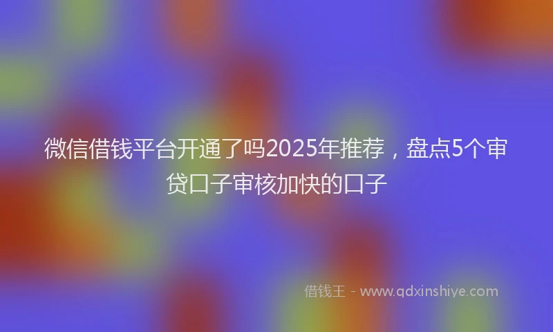 微信借钱平台开通了吗2025年推荐，盘点5个审贷口子审核加快的口子