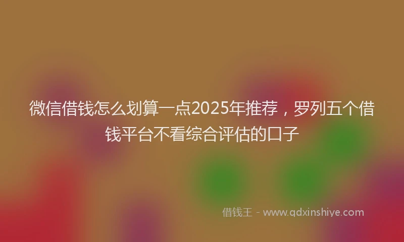 微信借钱怎么划算一点2025年推荐，罗列五个借钱平台不看综合评估的口子