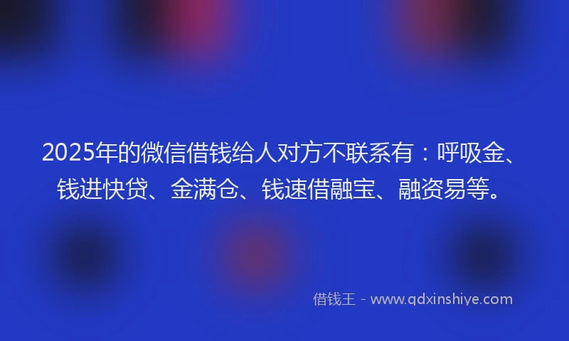 2025年的微信借钱给人对方不联系有：呼吸金、钱进快贷、金满仓、钱速借融宝、融资易等。