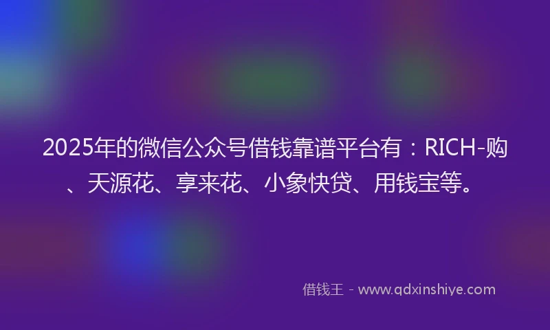 2025年的微信公众号借钱靠谱平台有：RICH-购、天源花、享来花、小象快贷、用钱宝等。