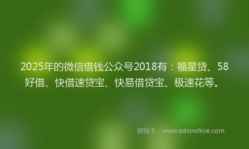 2025年的微信借钱公众号2018有：福星贷、58好借、快借速贷宝、快易借贷宝、极速花等。