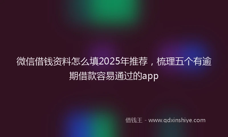 微信借钱资料怎么填2025年推荐，梳理五个有逾期借款容易通过的app