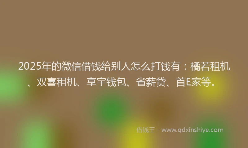 2025年的微信借钱给别人怎么打钱有：橘若租机、双喜租机、享宇钱包、省薪贷、首E家等。