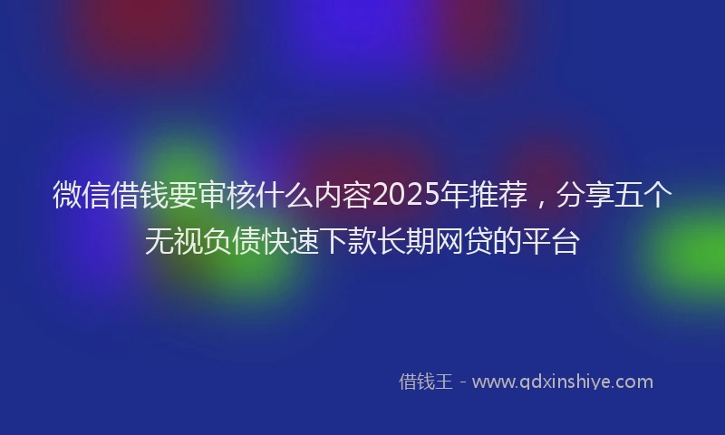 微信借钱要审核什么内容2025年推荐，分享五个无视负债快速下款长期网贷的平台