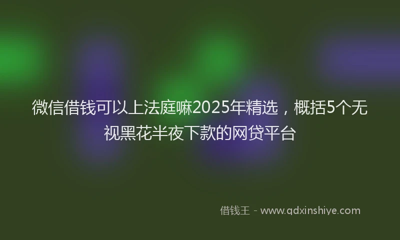 微信借钱可以上法庭嘛2025年精选，概括5个无视黑花半夜下款的网贷平台