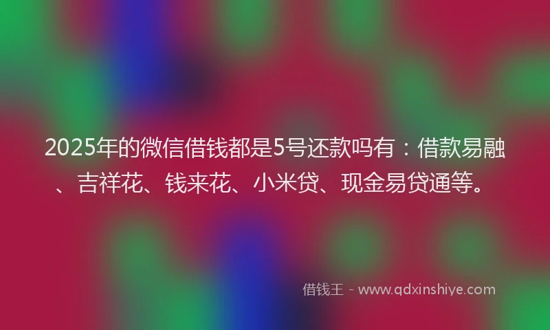 2025年的微信借钱都是5号还款吗有：借款易融、吉祥花、钱来花、小米贷、现金易贷通等。