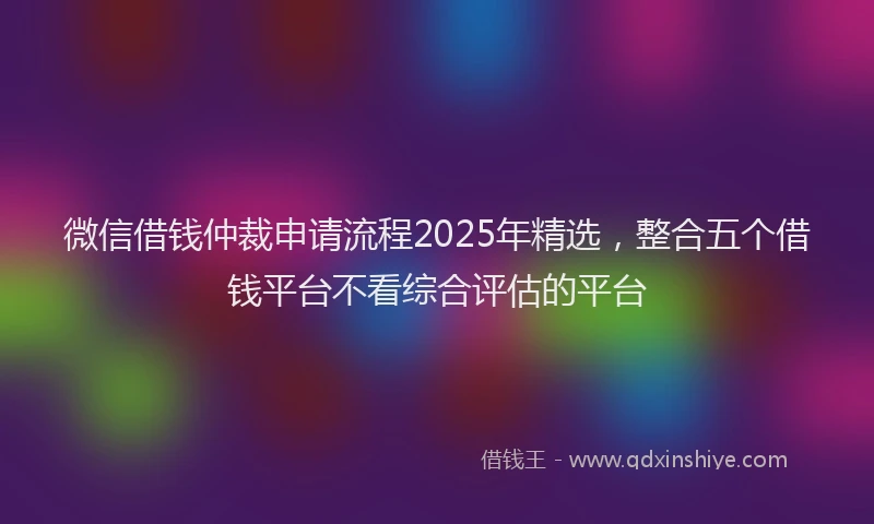 微信借钱仲裁申请流程2025年精选，整合五个借钱平台不看综合评估的平台