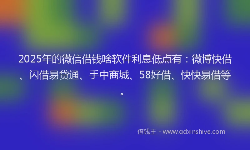 2025年的微信借钱啥软件利息低点有：微博快借、闪借易贷通、手中商城、58好借、快快易借等。