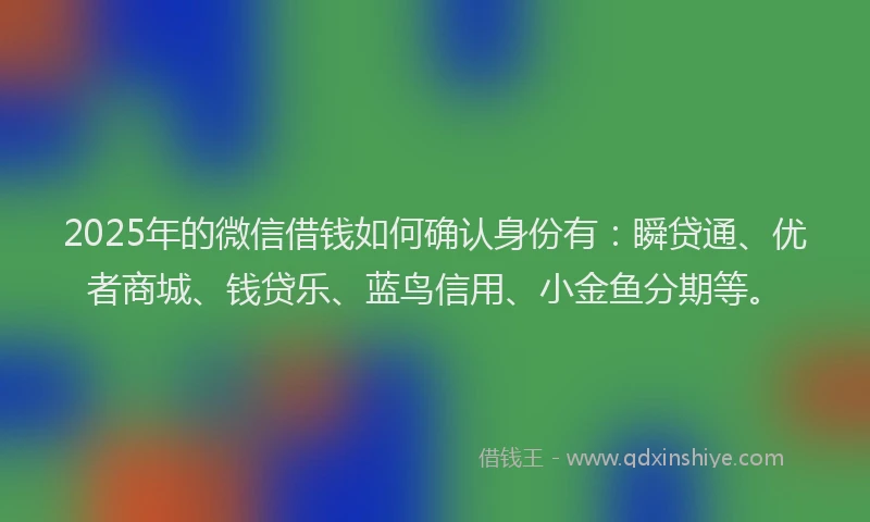 2025年的微信借钱如何确认身份有：瞬贷通、优者商城、钱贷乐、蓝鸟信用、小金鱼分期等。