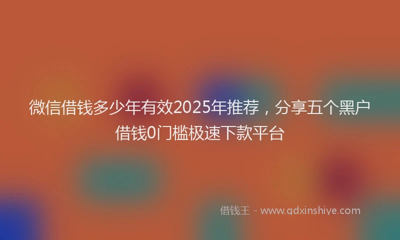 微信借钱多少年有效2025年推荐，分享五个黑户借钱0门槛极速下款平台