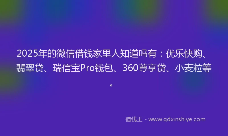 2025年的微信借钱家里人知道吗有：优乐快购、翡翠贷、瑞信宝Pro钱包、360尊享贷、小麦粒等。