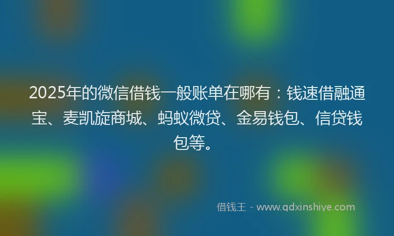 2025年的微信借钱一般账单在哪有：钱速借融通宝、麦凯旋商城、蚂蚁微贷、金易钱包、信贷钱包等。