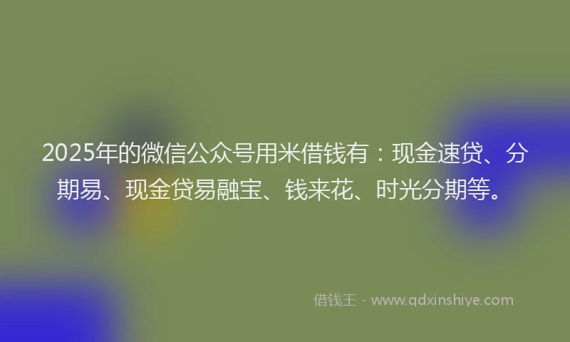 2025年的微信公众号用米借钱有：现金速贷、分期易、现金贷易融宝、钱来花、时光分期等。