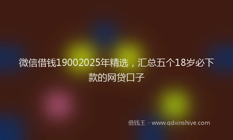 微信借钱19002025年精选，汇总五个18岁必下款的网贷口子