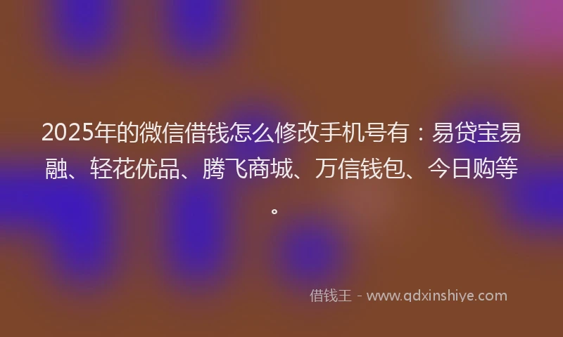 2025年的微信借钱怎么修改手机号有：易贷宝易融、轻花优品、腾飞商城、万信钱包、今日购等。