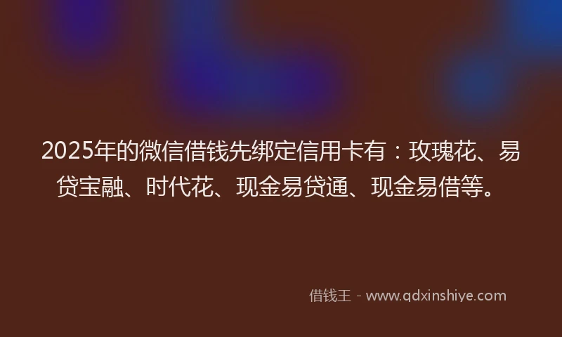 2025年的微信借钱先绑定信用卡有：玫瑰花、易贷宝融、时代花、现金易贷通、现金易借等。