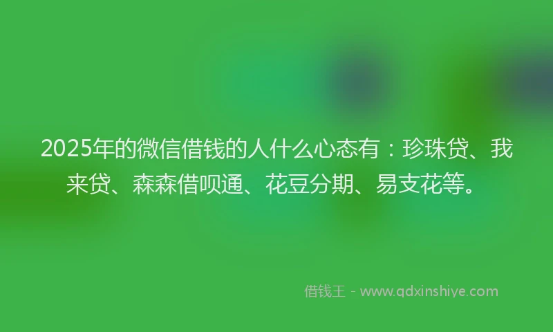 2025年的微信借钱的人什么心态有：珍珠贷、我来贷、森森借呗通、花豆分期、易支花等。