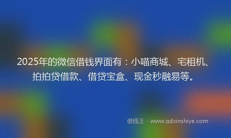 2025年的微信借钱界面有：小喵商城、宅租机、拍拍贷借款、借贷宝盒、现金秒融易等。