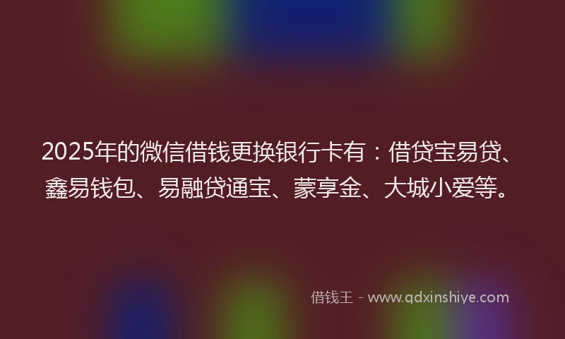 2025年的微信借钱更换银行卡有：借贷宝易贷、鑫易钱包、易融贷通宝、蒙享金、大城小爱等。