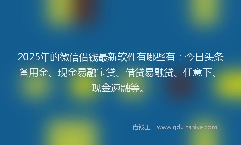 2025年的微信借钱最新软件有哪些有：今日头条备用金、现金易融宝贷、借贷易融贷、任意下、现金速融等。