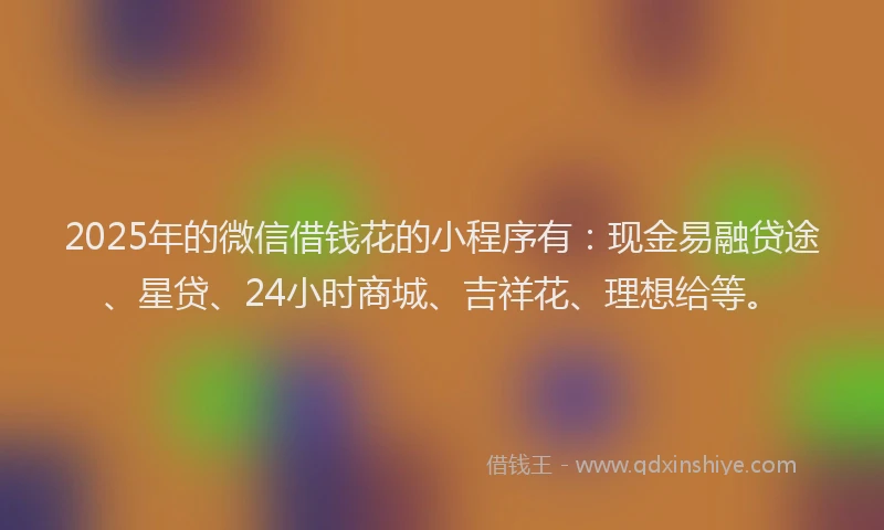 2025年的微信借钱花的小程序有：现金易融贷途、星贷、24小时商城、吉祥花、理想给等。