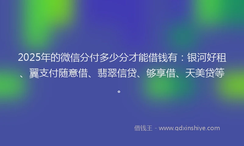 2025年的微信分付多少分才能借钱有：银河好租、翼支付随意借、翡翠信贷、够享借、天美贷等。