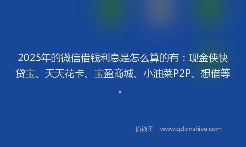 2025年的微信借钱利息是怎么算的有：现金侠快贷宝、天天花卡、宝盈商城、小油菜P2P、想借等。