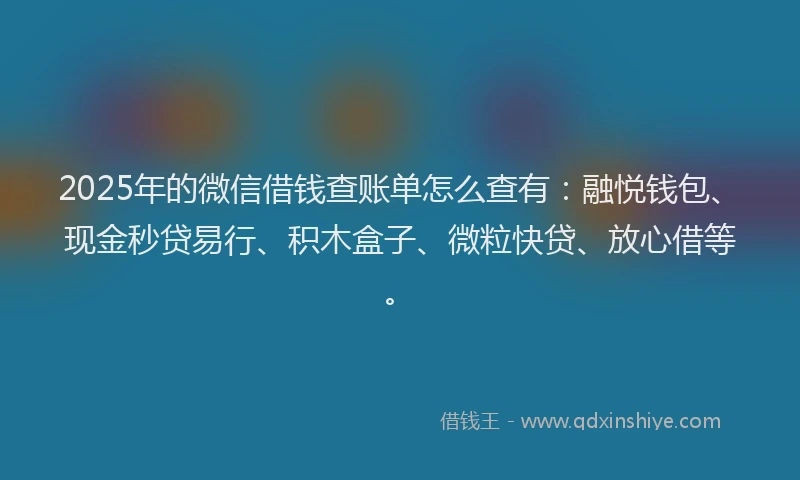 2025年的微信借钱查账单怎么查有：融悦钱包、现金秒贷易行、积木盒子、微粒快贷、放心借等。