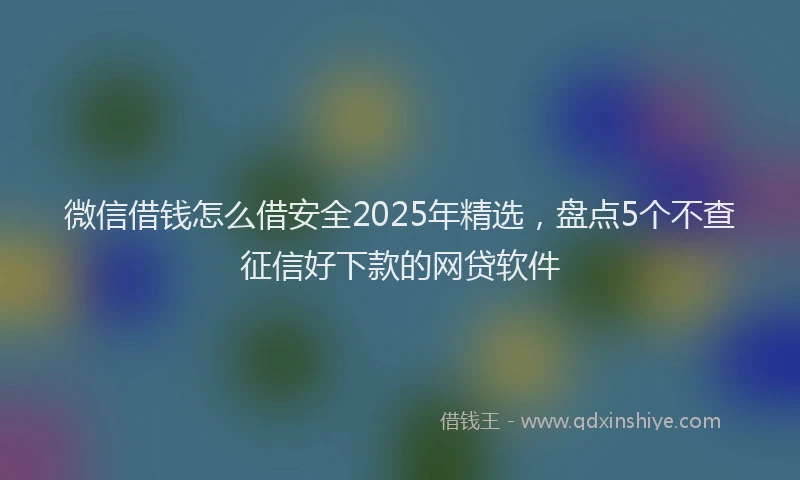 微信借钱怎么借安全2025年精选，盘点5个不查征信好下款的网贷软件