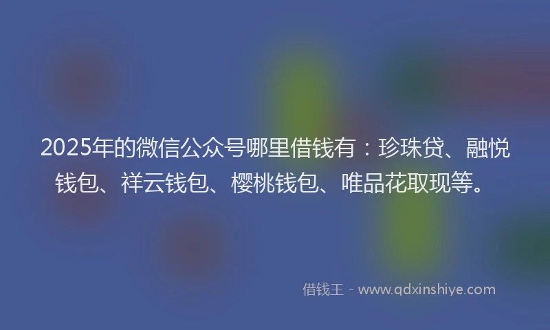 2025年的微信公众号哪里借钱有：珍珠贷、融悦钱包、祥云钱包、樱桃钱包、唯品花取现等。