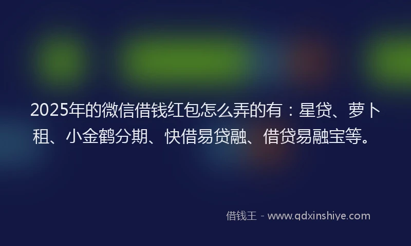 2025年的微信借钱红包怎么弄的有：星贷、萝卜租、小金鹤分期、快借易贷融、借贷易融宝等。
