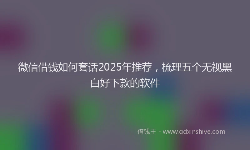 微信借钱如何套话2025年推荐，梳理五个无视黑白好下款的软件