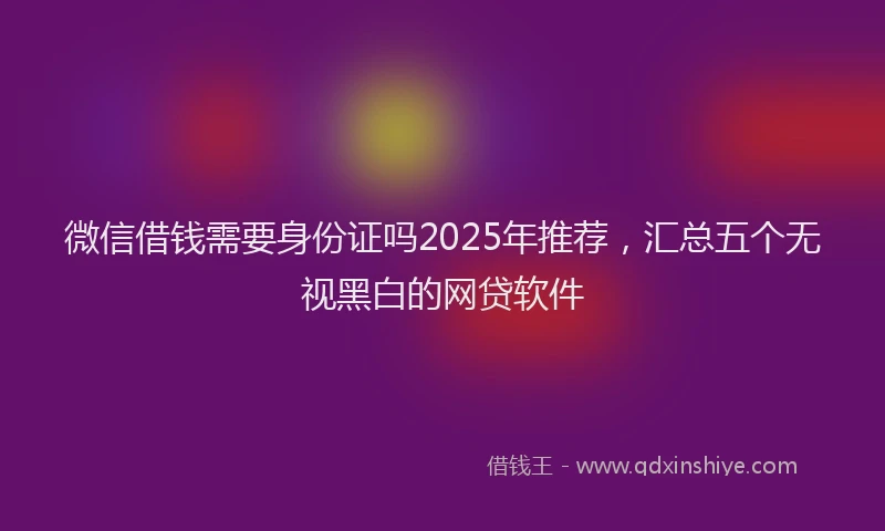 微信借钱需要身份证吗2025年推荐，汇总五个无视黑白的网贷软件