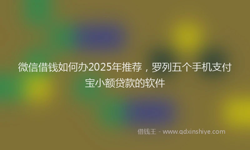 微信借钱如何办2025年推荐，罗列五个手机支付宝小额贷款的软件