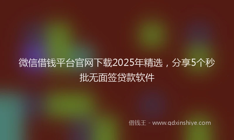 微信借钱平台官网下载2025年精选，分享5个秒批无面签贷款软件