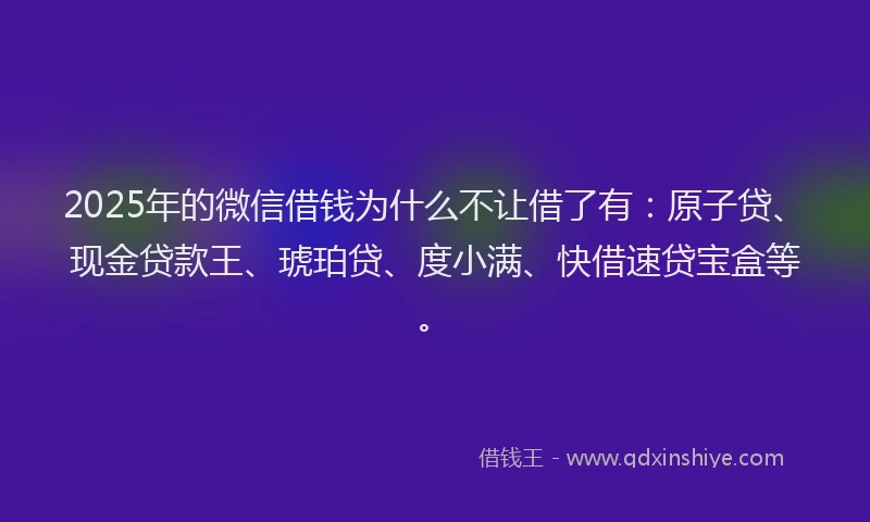 2025年的微信借钱为什么不让借了有：原子贷、现金贷款王、琥珀贷、度小满、快借速贷宝盒等。