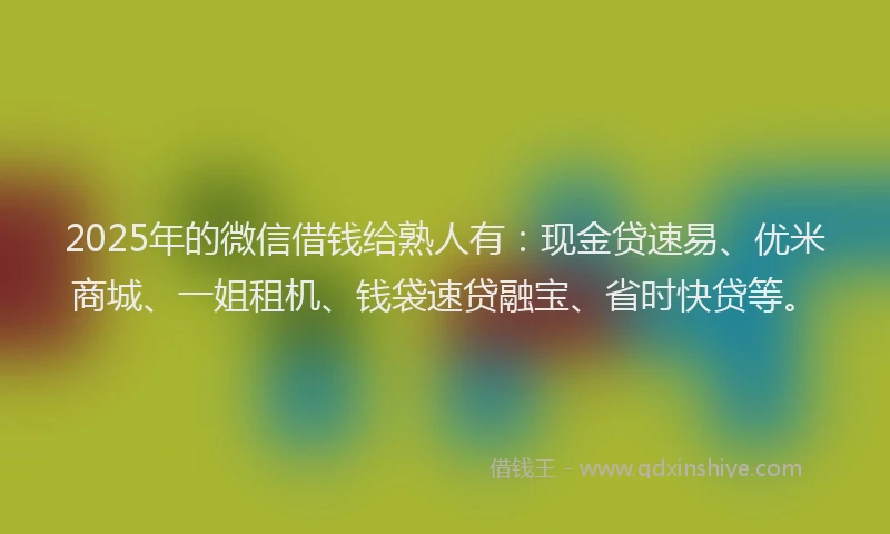 2025年的微信借钱给熟人有：现金贷速易、优米商城、一姐租机、钱袋速贷融宝、省时快贷等。