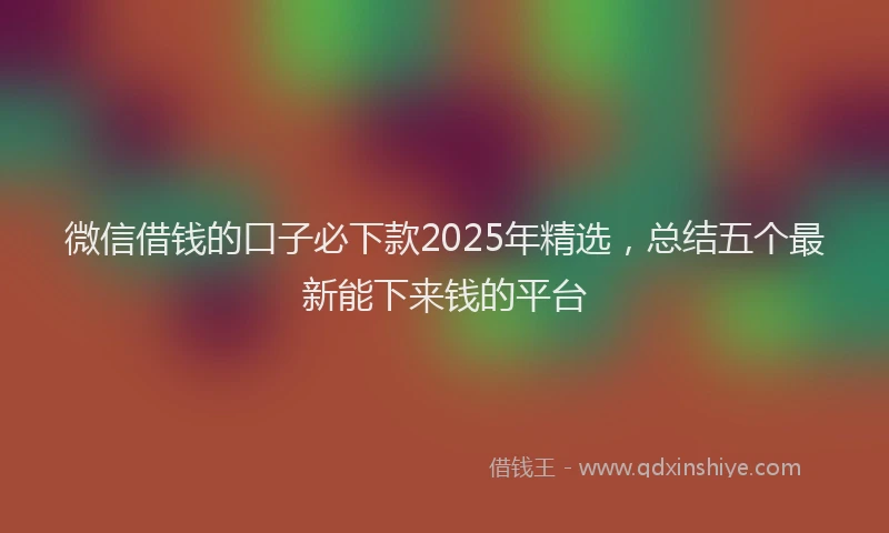 微信借钱的口子必下款2025年精选，总结五个最新能下来钱的平台