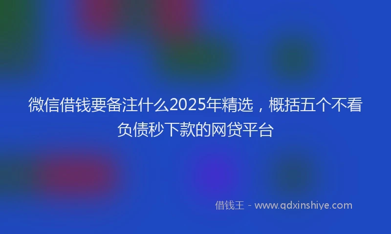 微信借钱要备注什么2025年精选，概括五个不看负债秒下款的网贷平台