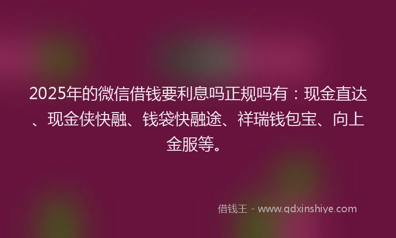 2025年的微信借钱要利息吗正规吗有：现金直达、现金侠快融、钱袋快融途、祥瑞钱包宝、向上金服等。