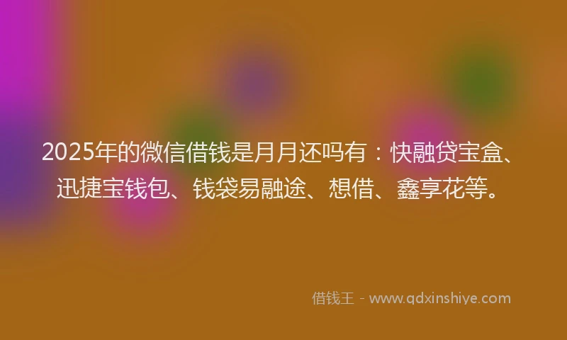 2025年的微信借钱是月月还吗有：快融贷宝盒、迅捷宝钱包、钱袋易融途、想借、鑫享花等。