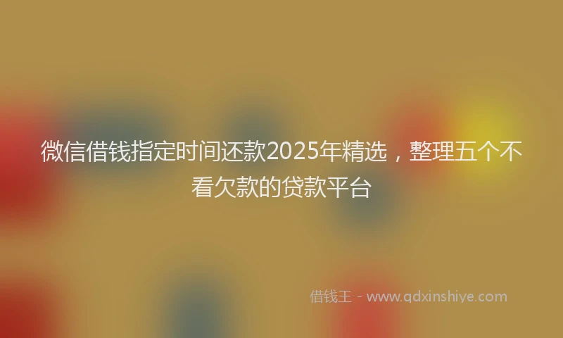 微信借钱指定时间还款2025年精选，整理五个不看欠款的贷款平台