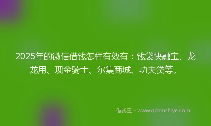 2025年的微信借钱怎样有效有：钱袋快融宝、龙龙用、现金骑士、尔集商城、功夫贷等。