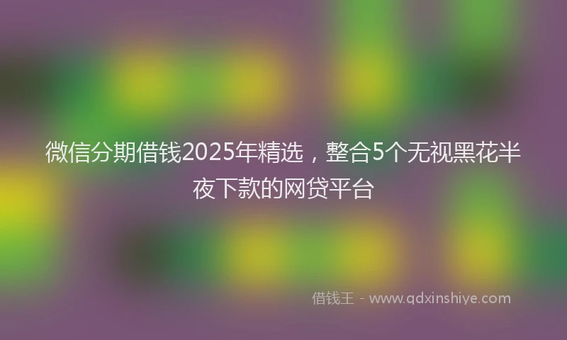 微信分期借钱2025年精选，整合5个无视黑花半夜下款的网贷平台