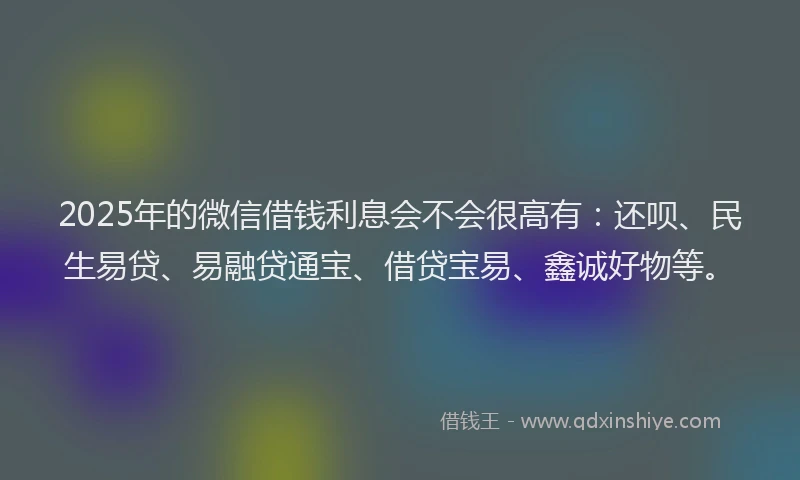 2025年的微信借钱利息会不会很高有：还呗、民生易贷、易融贷通宝、借贷宝易、鑫诚好物等。